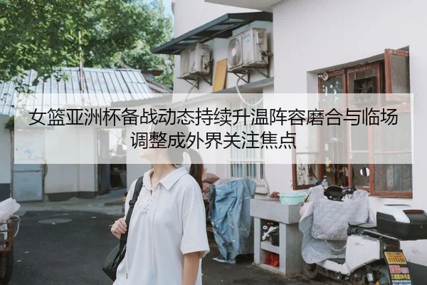 女篮亚洲杯备战动态持续升温阵容磨合与临场调整成外界关注焦点